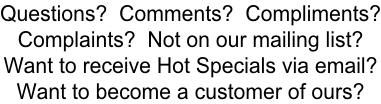 Questions?  Comments?  Compliments? Complaints?  Not on our mailing list? Want to receive Hot Specials via email? Want to become a customer of ours?